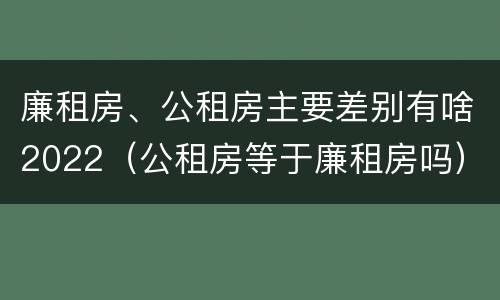 廉租房、公租房主要差别有啥2022（公租房等于廉租房吗）