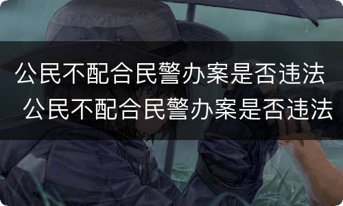 公民不配合民警办案是否违法 公民不配合民警办案是否违法行为
