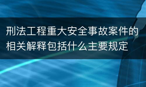 刑法工程重大安全事故案件的相关解释包括什么主要规定