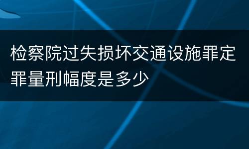 检察院过失损坏交通设施罪定罪量刑幅度是多少