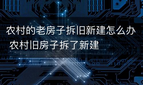 农村的老房子拆旧新建怎么办 农村旧房子拆了新建