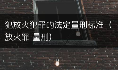 犯放火犯罪的法定量刑标准（放火罪 量刑）