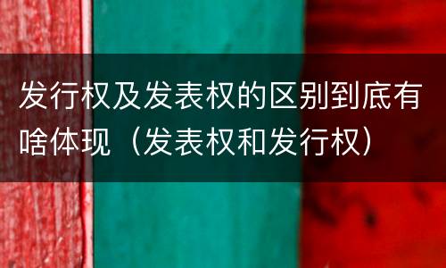 发行权及发表权的区别到底有啥体现（发表权和发行权）