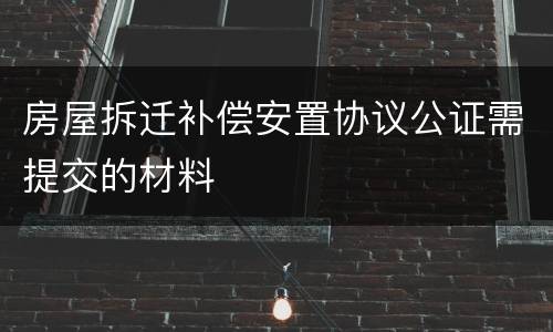 房屋拆迁补偿安置协议公证需提交的材料