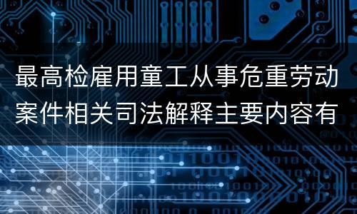 最高检雇用童工从事危重劳动案件相关司法解释主要内容有哪些