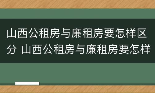 山西公租房与廉租房要怎样区分 山西公租房与廉租房要怎样区分出来