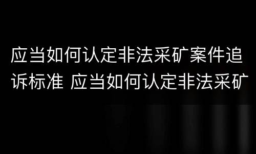 应当如何认定非法采矿案件追诉标准 应当如何认定非法采矿案件追诉标准