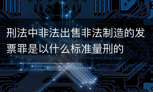 刑法中非法出售非法制造的发票罪是以什么标准量刑的