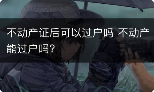不动产证后可以过户吗 不动产能过户吗?