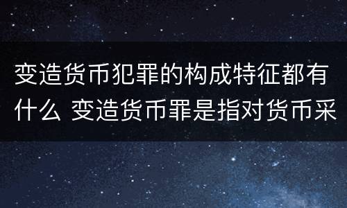 变造货币犯罪的构成特征都有什么 变造货币罪是指对货币采用什么方法