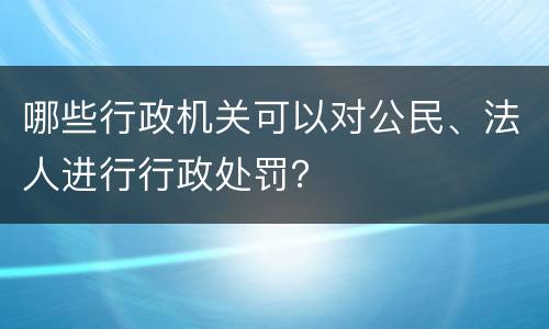 哪些行政机关可以对公民、法人进行行政处罚？