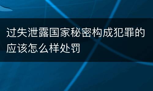过失泄露国家秘密构成犯罪的应该怎么样处罚