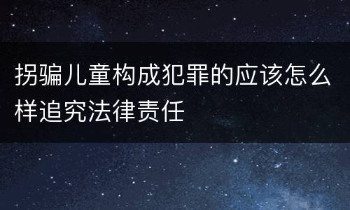 拐骗儿童构成犯罪的应该怎么样追究法律责任