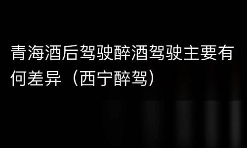青海酒后驾驶醉酒驾驶主要有何差异（西宁醉驾）