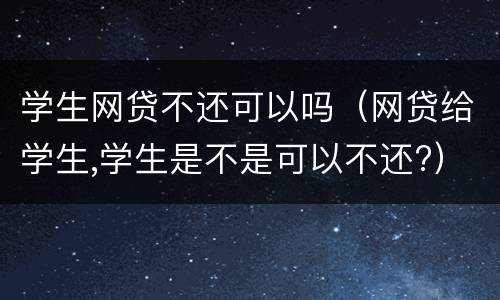 学生网贷不还可以吗（网贷给学生,学生是不是可以不还?）