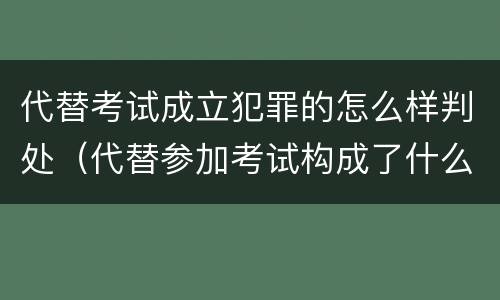 代替考试成立犯罪的怎么样判处（代替参加考试构成了什么犯罪）
