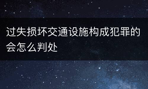 过失损坏交通设施构成犯罪的会怎么判处