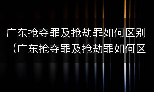 广东抢夺罪及抢劫罪如何区别（广东抢夺罪及抢劫罪如何区别判刑）