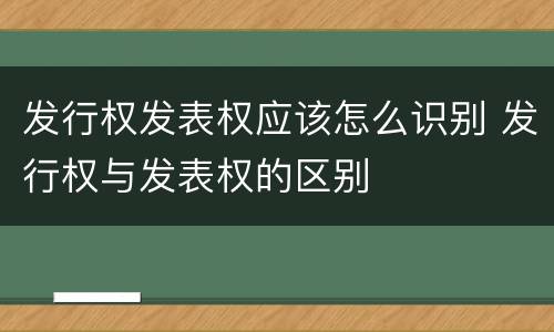 发行权发表权应该怎么识别 发行权与发表权的区别