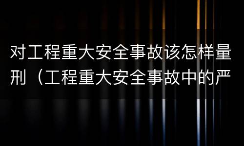 对工程重大安全事故该怎样量刑（工程重大安全事故中的严重后果）