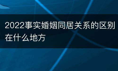 2022事实婚姻同居关系的区别在什么地方