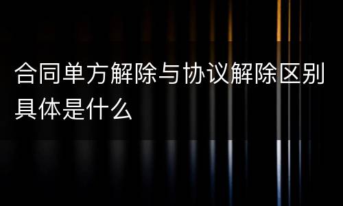 合同单方解除与协议解除区别具体是什么
