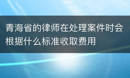 青海省的律师在处理案件时会根据什么标准收取费用