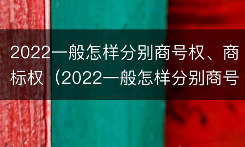 2022一般怎样分别商号权、商标权（2022一般怎样分别商号权,商标权呢）