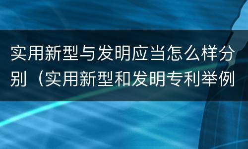 实用新型与发明应当怎么样分别（实用新型和发明专利举例）