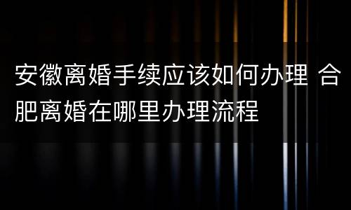 安徽离婚手续应该如何办理 合肥离婚在哪里办理流程