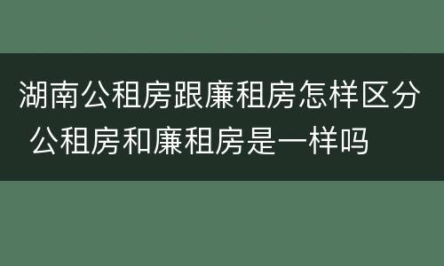 湖南公租房跟廉租房怎样区分 公租房和廉租房是一样吗