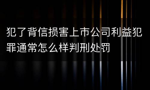 犯了背信损害上市公司利益犯罪通常怎么样判刑处罚 犯了背信损害上市公司利益犯罪通常怎么样判刑处罚