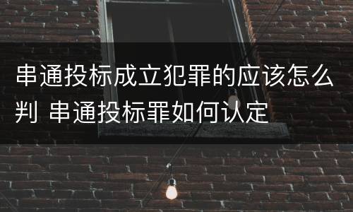 串通投标成立犯罪的应该怎么判 串通投标罪如何认定 串通投标成立犯罪的应该怎么判 串通投标罪如何认定