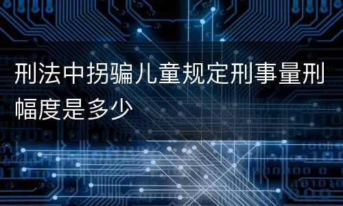 刑法中拐骗儿童规定刑事量刑幅度是多少