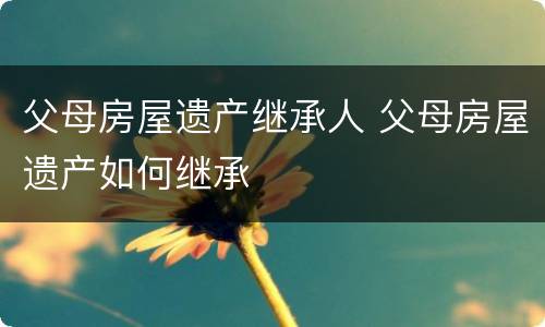 父母房屋遗产继承人 父母房屋遗产如何继承