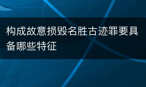 构成故意损毁名胜古迹罪要具备哪些特征