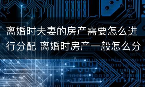 离婚时夫妻的房产需要怎么进行分配 离婚时房产一般怎么分配
