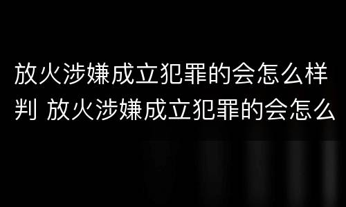 放火涉嫌成立犯罪的会怎么样判 放火涉嫌成立犯罪的会怎么样判刑吗