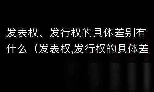 发表权、发行权的具体差别有什么（发表权,发行权的具体差别有什么影响）
