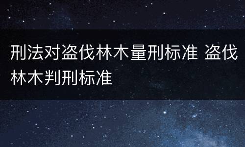 刑法对盗伐林木量刑标准 盗伐林木判刑标准