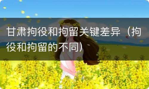 甘肃拘役和拘留关键差异（拘役和拘留的不同）