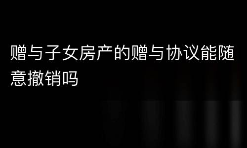 赠与子女房产的赠与协议能随意撤销吗