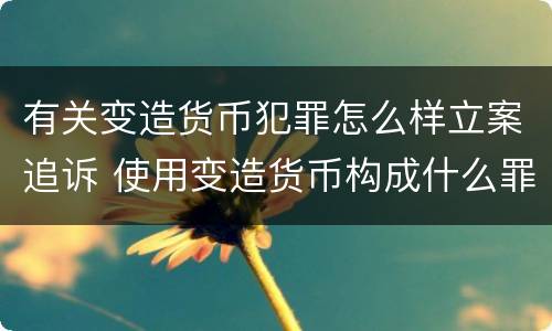 有关变造货币犯罪怎么样立案追诉 使用变造货币构成什么罪