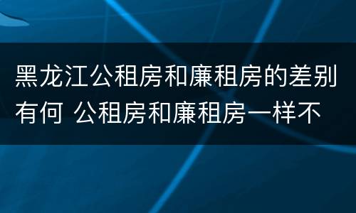 黑龙江公租房和廉租房的差别有何 公租房和廉租房一样不