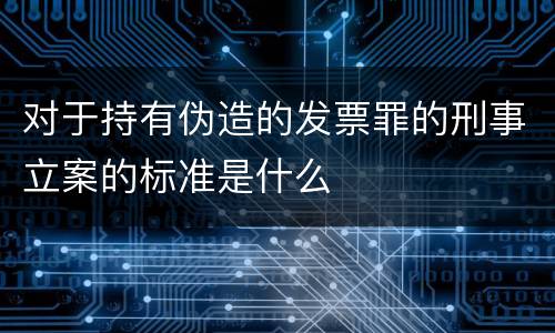 对于持有伪造的发票罪的刑事立案的标准是什么