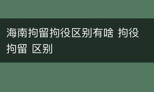 海南拘留拘役区别有啥 拘役 拘留 区别