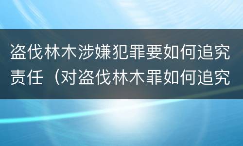 盗伐林木涉嫌犯罪要如何追究责任（对盗伐林木罪如何追究法律责任）
