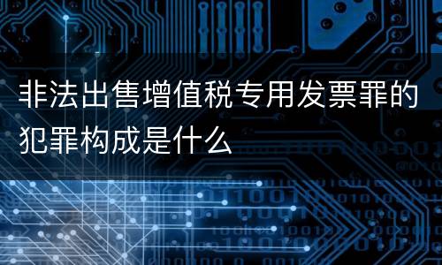 非法出售增值税专用发票罪的犯罪构成是什么