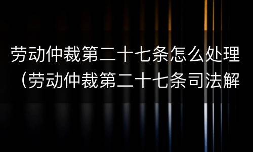 劳动仲裁第二十七条怎么处理（劳动仲裁第二十七条司法解释）