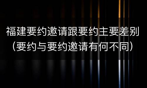 福建要约邀请跟要约主要差别（要约与要约邀请有何不同）